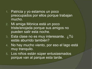 1.   Patricia y yo estamos un poco
     preocupados por ellos porque trabajan
     mucho.
2.   Mi amiga Mónica está un poco
     triste/enojada porque sus amigos no
     pueden salir esta noche.
3.   Esta clase no es muy interesante. ¿Tú
     estás aburrido también?
4.   No hay mucho viento, por eso el lago está
     muy tranquilo.
5.   Los niños están súper entusiasmados
     porque van al parque esta tarde.
 