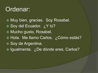 Ordenar:
 Muy bien, gracias. Soy Rosabel.
 Soy del Ecuador. ¿Y tú?
 Mucho gusto, Rosabel.
 Hola. Me llamo Carlos. ¿Cómo estás?
 Soy de Argentina.
 Igualmente. ¿De dónde eres, Carlos?
 