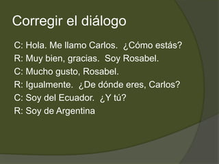 Corregir el diálogo
C: Hola. Me llamo Carlos. ¿Cómo estás?
R: Muy bien, gracias. Soy Rosabel.
C: Mucho gusto, Rosabel.
R: Igualmente. ¿De dónde eres, Carlos?
C: Soy del Ecuador. ¿Y tú?
R: Soy de Argentina
 