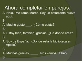 Ahora completar en parejas:
A: Hola. Me llamo Marco. Soy un estudiante nuevo
   aquí.
B:
A: Mucho gusto ___. ¿Cómo estás?
B:
A: Estoy bien, también, gracias. ¿De dónde eres?
B:
A: Soy de España. ¿Dónde está la biblioteca en
   Apollo?
B:
A: Muchas gracias, ____. Nos vemos. Chao.
B:
 