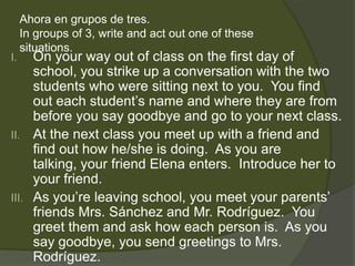 Ahora en grupos de tres.
     In groups of 3, write and act out one of these
     situations.
I.   On your way out of class on the first day of
     school, you strike up a conversation with the two
     students who were sitting next to you. You find
     out each student’s name and where they are from
     before you say goodbye and go to your next class.
II. At the next class you meet up with a friend and
     find out how he/she is doing. As you are
     talking, your friend Elena enters. Introduce her to
     your friend.
III. As you’re leaving school, you meet your parents’
     friends Mrs. Sánchez and Mr. Rodríguez. You
     greet them and ask how each person is. As you
     say goodbye, you send greetings to Mrs.
     Rodríguez.
 