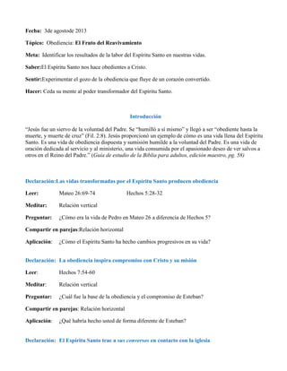 Fecha: 3de agostode 2013
Tópico: Obediencia: El Fruto del Reavivamiento
Meta: Identificar los resultados de la labor del Espíritu Santo en nuestras vidas.
Saber:El Espíritu Santo nos hace obedientes a Cristo.
Sentir:Experimentar el gozo de la obediencia que fluye de un corazón convertido.
Hacer: Ceda su mente al poder transformador del Espíritu Santo.
Introducción
“Jesús fue un siervo de la voluntad del Padre. Se “humilló a sí mismo” y llegó a ser “obediente hasta la
muerte, y muerte de cruz” (Fil. 2:8). Jesús proporcionó un ejemplo de cómo es una vida llena del Espíritu
Santo. Es una vida de obediencia dispuesta y sumisión humilde a la voluntad del Padre. Es una vida de
oración dedicada al servicio y al ministerio, una vida consumida por el apasionado deseo de ver salvos a
otros en el Reino del Padre.” (Guía de estudio de la Biblia para adultos, edición maestro, pg. 58)
Declaración:Las vidas transformadas por el Espíritu Santo producen obediencia
Leer: Mateo 26:69-74 Hechos 5:28-32
Meditar: Relación vertical
Preguntar: ¿Cómo era la vida de Pedro en Mateo 26 a diferencia de Hechos 5?
Compartir en parejas:Relación horizontal
Aplicación: ¿Cómo el Espíritu Santo ha hecho cambios progresivos en su vida?
Declaración: La obediencia inspira compromiso con Cristo y su misión
Leer: Hechos 7:54-60
Meditar: Relación vertical
Preguntar: ¿Cuál fue la base de la obediencia y el compromiso de Esteban?
Compartir en parejas: Relación horizontal
Aplicación: ¿Qué habría hecho usted de forma diferente de Esteban?
Declaración: El Espíritu Santo trae a sus conversos en contacto con la iglesia
 