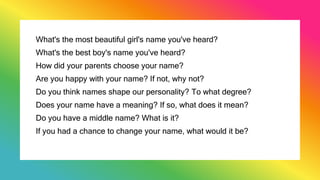 What's the most beautiful girl's name you've heard?
What's the best boy's name you've heard?
How did your parents choose your name?
Are you happy with your name? If not, why not?
Do you think names shape our personality? To what degree?
Does your name have a meaning? If so, what does it mean?
Do you have a middle name? What is it?
If you had a chance to change your name, what would it be?
 
