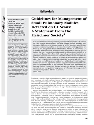 Editorials
Radiology



            Heber MacMahon, MB,                       Guidelines for Management of
              BCh, BAO
            John H. M. Austin, MD                     Small Pulmonary Nodules
            Gordon Gamsu, MD
            Christian J. Herold, MD
            James R. Jett, MD
                                                      Detected on CT Scans:
            David P. Naidich, MD
            Edward F. Patz, Jr, MD
                                                      A Statement from the
            Stephen J. Swensen, MD
                                                      Fleischner Society1
            Published online
              10.1148/radiol.2372041887
            Radiology 2005; 237:395– 400
                                                         Lung nodules are detected very commonly on computed tomographic (CT) scans of
                                                         the chest, and the ability to detect very small nodules improves with each new
            1
              From the Department of Radiology,          generation of CT scanner. In reported studies, up to 51% of smokers aged 50 years
            University of Chicago, 5841 S Mary-
            land Ave, MC2026, Chicago, IL 60637          or older have pulmonary nodules on CT scans. However, the existing guidelines for
            (H.M.); Department of Radiology, Co-         follow-up and management of noncalciﬁed nodules detected on nonscreening CT
            lumbia University Medical Center,            scans were developed before widespread use of multi– detector row CT and still
            New York, NY (J.H.M.A.); Department
            of Radiology, New York Hospital, Cor-
                                                         indicate that every indeterminate nodule should be followed with serial CT for a
            nell Medical Center, New York, NY            minimum of 2 years. This policy, which requires large numbers of studies to be
            (G.G.); Department of Radiology, Uni-        performed at considerable expense and with substantial radiation exposure for the
            versity of Vienna Medical School, Vi-        affected population, has not proved to be beneﬁcial or cost-effective. During the
            enna, Austria (C.J.H.); Departments of
            Medicine (J.R.J.) and Diagnostic Radi-       past 5 years, new information regarding prevalence, biologic characteristics, and
            ology (S.J.S.), Mayo Clinic College of       growth rates of small lung cancers has become available; thus, the authors believe
            Medicine, Rochester, Minn; Depart-           that the time-honored requirement to follow every small indeterminate nodule with
            ment of Radiology, NYU Medical Cen-
            ter, New York, NY (D.P.N.); and De-          serial CT should be revised. In this statement, which has been approved by the
            partment of Radiology, Duke Univer-          Fleischner Society, the pertinent data are reviewed, the authors’ conclusions are
            sity Medical Center, Durham, NC              summarized, and new guidelines are proposed for follow-up and management of
            (E.F.P.). Received November 5, 2004;
                                                         small pulmonary nodules detected on CT scans.
            revision requested January 5, 2005; re-
                                                         ©
            vision received March 3; accepted May            RSNA, 2005
            2. Address correspondence to H.M.
            (e-mail: macm@midway.uchicago.edu).
            ©   RSNA, 2005
                                                      Until now, it has been the accepted standard of practice to regard all noncalciﬁed pulmo-
                                                      nary nodules as potentially malignant lesions that require close monitoring until proved
                                                      stable over a period of 2 years (1,2). This approach was adopted prior to the widespread use
                                                      of computed tomography (CT) and was based on the observation that a substantial
                                                      proportion of noncalciﬁed nodules that were detected at chest radiography turned out to
                                                      be lung cancers. These nodules were almost all larger than 5 mm in diameter, and most
                                                      were in the 1–3-cm range.
                                                         Since the introduction of helical CT in the early 1990s and multi– detector row CT in the
                                                      late 1990s, the detection of focal rounded pulmonary opacities (“nodules”) as small as 1–2
                                                      mm in diameter has become routine. In fact, the majority of smokers who undergo
                                                      thin-section CT have been found to have small lung nodules, most of which are smaller
                                                      than 7 mm in diameter (3). However, the clinical importance of these extremely small
                                                      nodules differs substantially from that of larger nodules detected on chest radiographs, in
                                                      that the vast majority are benign. This issue has been highlighted in several recent
                                                      publications on CT screening for lung cancer, and the positive relationship of lesion size
                                                      to likelihood of malignancy has been clearly demonstrated (4,5).
                                                         The only current guidelines in the radiology literature for management of small nodules
                                                      are those that have been developed in the context of lung cancer screening programs
                                                      (6 – 8). However, subjects who undergo lung cancer screening in most countries are
                                                      selected on the basis of age, substantial smoking history, absence of serious comorbid
                                                      disease, and willingness to participate in all necessary follow-up imaging and intervention.
                                                      Also, these programs tend to take an aggressive approach to follow-up and early interven-


                                                                                                                                              395
 
