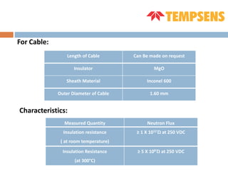 For Cable:
Length of Cable Can Be made on request
Insulator MgO
Sheath Material Inconel 600
Outer Diameter of Cable 1.60 mm
Characteristics:
Measured Quantity Neutron Flux
Insulation resistance
( at room temperature)
≥ 1 X 1012 Ώ at 250 VDC
Insulation Resistance
(at 300°C)
≥ 5 X 108 Ώ at 250 VDC
 