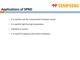 • It is used for core flux measurement in Nuclear reactor.
• It is used for high flux-high temperature.
• Indication or control.
• It is used for mapping or permanent installation.
Applications of SPND
 