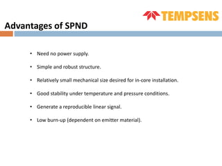 Advantages of SPND
• Need no power supply.
• Simple and robust structure.
• Relatively small mechanical size desired for in-core installation.
• Good stability under temperature and pressure conditions.
• Generate a reproducible linear signal.
• Low burn-up (dependent on emitter material).
 