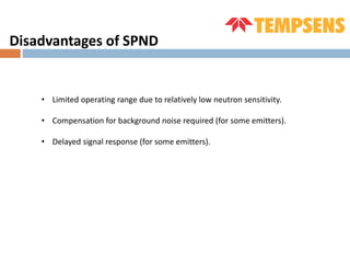 Disadvantages of SPND
• Limited operating range due to relatively low neutron sensitivity.
• Compensation for background noise required (for some emitters).
• Delayed signal response (for some emitters).
 