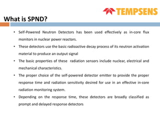 What is SPND?
• Self-Powered Neutron Detectors has been used effectively as in-core flux
monitors in nuclear power reactors.
• These detectors use the basic radioactive decay process of its neutron activation
material to produce an output signal
• The basic properties of these radiation sensors include nuclear, electrical and
mechanical characteristics.
• The proper choice of the self-powered detector emitter to provide the proper
response time and radiation sensitivity desired for use in an effective in-core
radiation monitoring system.
• Depending on the response time, these detectors are broadly classified as
prompt and delayed response detectors
 