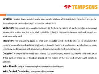 Emitter: Heart of device which is made from a material chosen for its relatively high Cross-section for
thermal neutron capture leading to beta active radioisotope.
Collector: The current corresponding primarily to the beta rays given off by the emitter is measured
between the emitter and the outer shell, called the collector. High purity stainless steel and Inconel are
most commonly used.
Insulator: The intervening space is filled with insulator, which must be chosen to withstand the
extreme temperature and radiation environment typically found in a reactor core. Metal oxides are most
commonly used insulators with aluminum and magnesium oxide most commonly used.
Detector: A composite bar made up of Inconel 600 external tube, Inconel 600 Internal wire and a small
drilled cylinder made up of Rhodium placed at the middle of the wire and annular MgO pellets as
isolation.
Wire Sheath: unique tube covering both detector and cable zone.
Wire Central Conductor: composed of Inconel 600.
 