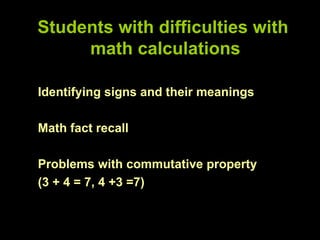 Students with difficulties with
     math calculations

Identifying signs and their meanings

Math fact recall

Problems with commutative property
(3 + 4 = 7, 4 +3 =7)
 