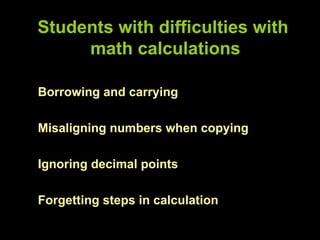 Students with difficulties with
     math calculations

Borrowing and carrying

Misaligning numbers when copying

Ignoring decimal points

Forgetting steps in calculation
 