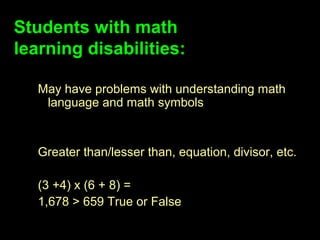 Students with math
learning disabilities:

   May have problems with understanding math
    language and math symbols


   Greater than/lesser than, equation, divisor, etc.

   (3 +4) x (6 + 8) =
   1,678 > 659 True or False
 