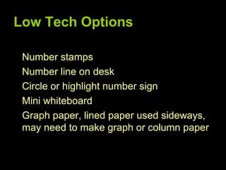 Low Tech Options

 Number stamps
 Number line on desk
 Circle or highlight number sign
 Mini whiteboard
 Graph paper, lined paper used sideways,
 may need to make graph or column paper
 
