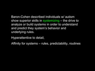 Baron-Cohen described individuals w/ autism
show superior skills in systemizing – the drive to
analyze or build systems in order to understand
and predict they system’s behavior and
underlying rules.
Hyperattentive to detail,
Affinity for systems – rules, predictability, routines
 