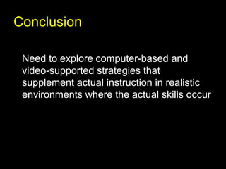 Conclusion

 Need to explore computer-based and
 video-supported strategies that
 supplement actual instruction in realistic
 environments where the actual skills occur
 