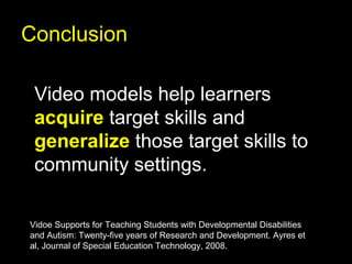 Conclusion

 Video models help learners
 acquire target skills and
 generalize those target skills to
 community settings.

Vidoe Supports for Teaching Students with Developmental Disabilities
and Autism: Twenty-five years of Research and Development. Ayres et
al, Journal of Special Education Technology, 2008.
 