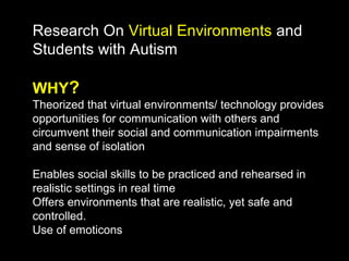 Research On Virtual Environments and
Students with Autism

WHY?
Theorized that virtual environments/ technology provides
opportunities for communication with others and
circumvent their social and communication impairments
and sense of isolation

Enables social skills to be practiced and rehearsed in
realistic settings in real time
Offers environments that are realistic, yet safe and
controlled.
Use of emoticons
 
