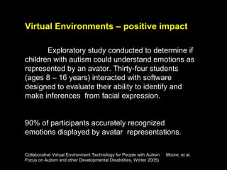Virtual Environments – positive impact

       Exploratory study conducted to determine if
children with autism could understand emotions as
represented by an avator. Thirty-four students
(ages 8 – 16 years) interacted with software
designed to evaluate their ability to identify and
make inferences from facial expression.


90% of participants accurately recognized
emotions displayed by avatar representations.

Collaborative Virtual Environment Technology for People with Autism   Moore, et al.
Focus on Autism and other Developmental Disabilities, Winter 2005)
 
