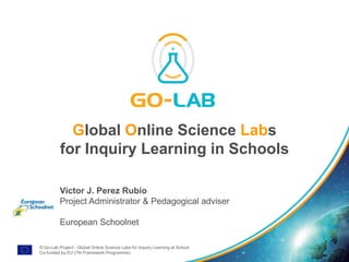 © Go-Lab Project - Global Online Science Labs for Inquiry Learning at School
Co-funded by EU (7th Framework Programme)
Global Online Science Labs
for Inquiry Learning in Schools
Victor J. Perez Rubio
Project Administrator & Pedagogical adviser
European Schoolnet
 
