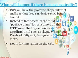 What will happen if there is no net neutrality?
? ISPs will have the power to shape internet
traffic so that they can derive extra benefit
from it.
? Instead of free access, there could be
"package plans" for consumers on the
OTT(over the top services and
applications) such as skype, WhatsApp,
Facebook, Flipkart, Instagram and many
more.
? Doom for innovation on the web.
Subham Ram
 