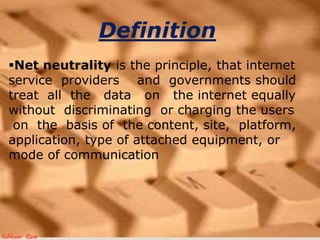 Definition
?Net neutrality is the principle, that internet
service providers and governments should
treat all the data on the internet equally
without discriminating or charging the users
on the basis of the content, site, platform,
application, type of attached equipment, or
mode of communication
Subham Ram
 
