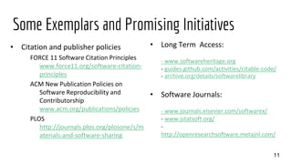 Some Exemplars and Promising Initiatives
• Citation and publisher policies
FORCE 11 Software Citation Principles
www.force11.org/software-citation-
principles
ACM New Publication Policies on
Software Reproducibility and
Contributorship
www.acm.org/publications/policies
PLOS
http://journals.plos.org/plosone/s/m
aterials-and-software-sharing
11
• Long Term Access:
- www.softwareheritage.org
- guides.github.com/activities/citable-code/
- archive.org/details/softwarelibrary
• Software Journals:
- www.journals.elsevier.com/softwarex/
- www.jstatsoft.org/
-
http://openresearchsoftware.metajnl.com/
 