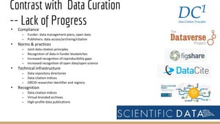 Contrast with Data Curation
-- Lack of Progress• Compliance
– Funder: data management plans, open data
– Publishers: data access/archiving/citation
• Norms & practices
– Joint data citation principles
– Recognition of data in funder biosketches
– Increased recognition of reproducibility gaps
– Increased recognition of open data/open science
• Technical infrastructure
– Data repository directories
– Data citation indices
– ORCID researcher identifier and registry
• Recognition
– Data citation indices
– Virtual branded archives
– High-profile data publications
16
 