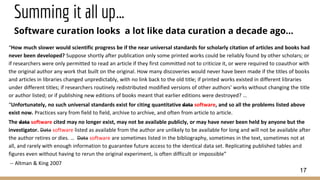 Summing it all up…
Software curation looks a lot like data curation a decade ago…
17
“How much slower would scientific progress be if the near universal standards for scholarly citation of articles and books had
never been developed? Suppose shortly after publication only some printed works could be reliably found by other scholars; or
if researchers were only permitted to read an article if they first committed not to criticize it, or were required to coauthor with
the original author any work that built on the original. How many discoveries would never have been made if the titles of books
and articles in libraries changed unpredictably, with no link back to the old title; if printed works existed in different libraries
under different titles; if researchers routinely redistributed modified versions of other authors' works without changing the title
or author listed; or if publishing new editions of books meant that earlier editions were destroyed? …
“Unfortunately, no such universal standards exist for citing quantitative data software, and so all the problems listed above
exist now. Practices vary from field to field, archive to archive, and often from article to article.
The data software cited may no longer exist, may not be available publicly, or may have never been held by anyone but the
investigator. Data software listed as available from the author are unlikely to be available for long and will not be available after
the author retires or dies. … Data software are sometimes listed in the bibliography, sometimes in the text, sometimes not at
all, and rarely with enough information to guarantee future access to the identical data set. Replicating published tables and
figures even without having to rerun the original experiment, is often difficult or impossible”
-- Altman & King 2007
 