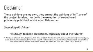 Disclaimer
These opinions are my own, they are not the opinions of MIT, any of
the project funders, nor (with the exception of co-authored
previously published work) my collaborators
Secondary disclaimer:
“It’s tough to make predictions, especially about the future!”
-- Attributed to Woody Allen, Yogi Berra, Niels Bohr, Vint Cerf, Winston Churchill, Confucius, Disreali [sic], Freeman Dyson,
Cecil B. Demille, Albert Einstein, Enrico Fermi, Edgar R. Fiedler, Bob Fourer, Sam Goldwyn, Allan Lamport, Groucho Marx,
Dan Quayle, George Bernard Shaw, Casey Stengel, Will Rogers, M. Taub, Mark Twain, Kerr L. White, etc.
2
 