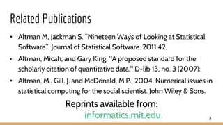Related Publications
• Altman M, Jackman S. “Nineteen Ways of Looking at Statistical
Software”. Journal of Statistical Software. 2011;42.
• Altman, Micah, and Gary King. "A proposed standard for the
scholarly citation of quantitative data." D-lib 13, no. 3 (2007):
• Altman, M., Gill, J. and McDonald, M.P., 2004. Numerical issues in
statistical computing for the social scientist. John Wiley & Sons.
Reprints available from:
informatics.mit.edu 3
 