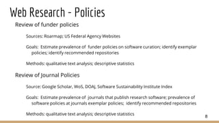 Web Research - Policies
Review of funder policies
Sources: Roarmap; US Federal Agency Websites
Goals: Estimate prevalence of funder policies on software curation; identify exemplar
policies; identify recommended repositories
Methods: qualitative text analysis; descriptive statistics
Review of Journal Policies
Source: Google Scholar, WoS, DOAJ, Software Sustainability Institute Index
Goals: Estimate prevalence of journals that publish research software; prevalence of
software policies at journals exemplar policies; identify recommended repositories
Methods: qualitative text analysis; descriptive statistics
8
 