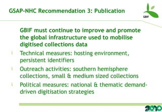 GBIF must continue to improve and promote the global infrastructure used to mobilise digitised collections data Technical measures: hosting environment, persistent identifiers Outreach activities: southern hemisphere collections, small & medium sized collections Political measures: national & thematic demand-driven digitisation strategies GSAP-NHC Recommendation 3: Publication 
