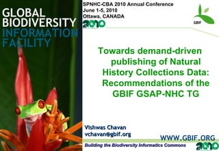 GLOBAL BIODIVERSITY INFORMATION FACILITY Vishwas Chavan [email_address] WWW.GBIF.ORG Towards demand-driven publishing of Natural History Collections Data: Recommendations of the GBIF GSAP-NHC TG Building the Biodiversity Informatics Commons SPNHC-CBA 2010 Annual Conference June 1-5, 2010 Ottawa, CANADA 