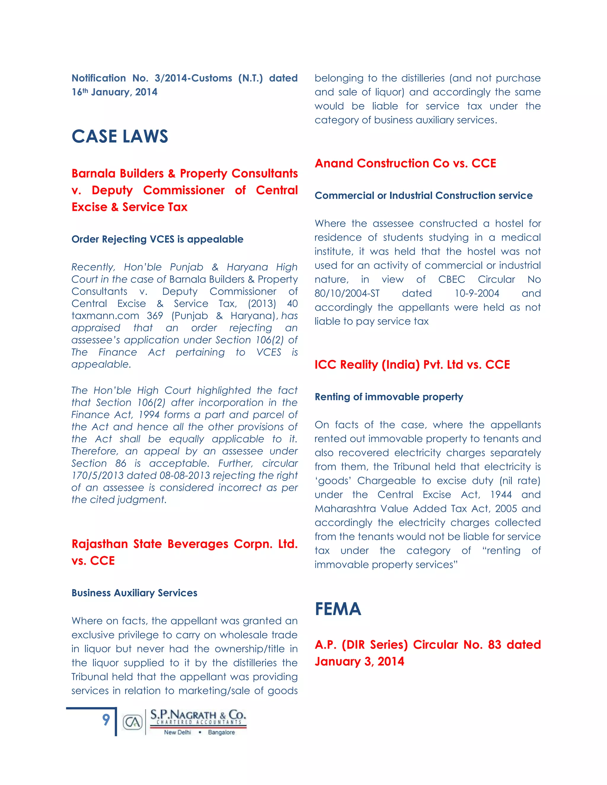 9
Notification No. 3/2014-Customs (N.T.) dated
16th January, 2014
CASE LAWS
Barnala Builders & Property Consultants
v. Deputy Commissioner of Central
Excise & Service Tax
Order Rejecting VCES is appealable
Recently, Hon’ble Punjab & Haryana High
Court in the case of Barnala Builders & Property
Consultants v. Deputy Commissioner of
Central Excise & Service Tax, (2013) 40
taxmann.com 369 (Punjab & Haryana), has
appraised that an order rejecting an
assessee’s application under Section 106(2) of
The Finance Act pertaining to VCES is
appealable.
The Hon’ble High Court highlighted the fact
that Section 106(2) after incorporation in the
Finance Act, 1994 forms a part and parcel of
the Act and hence all the other provisions of
the Act shall be equally applicable to it.
Therefore, an appeal by an assessee under
Section 86 is acceptable. Further, circular
170/5/2013 dated 08-08-2013 rejecting the right
of an assessee is considered incorrect as per
the cited judgment.
Rajasthan State Beverages Corpn. Ltd.
vs. CCE
Business Auxiliary Services
Where on facts, the appellant was granted an
exclusive privilege to carry on wholesale trade
in liquor but never had the ownership/title in
the liquor supplied to it by the distilleries the
Tribunal held that the appellant was providing
services in relation to marketing/sale of goods
belonging to the distilleries (and not purchase
and sale of liquor) and accordingly the same
would be liable for service tax under the
category of business auxiliary services.
Anand Construction Co vs. CCE
Commercial or Industrial Construction service
Where the assessee constructed a hostel for
residence of students studying in a medical
institute, it was held that the hostel was not
used for an activity of commercial or industrial
nature, in view of CBEC Circular No
80/10/2004-ST dated 10-9-2004 and
accordingly the appellants were held as not
liable to pay service tax
ICC Reality (India) Pvt. Ltd vs. CCE
Renting of immovable property
On facts of the case, where the appellants
rented out immovable property to tenants and
also recovered electricity charges separately
from them, the Tribunal held that electricity is
‘goods’ Chargeable to excise duty (nil rate)
under the Central Excise Act, 1944 and
Maharashtra Value Added Tax Act, 2005 and
accordingly the electricity charges collected
from the tenants would not be liable for service
tax under the category of “renting of
immovable property services”
FEMA
A.P. (DIR Series) Circular No. 83 dated
January 3, 2014
 