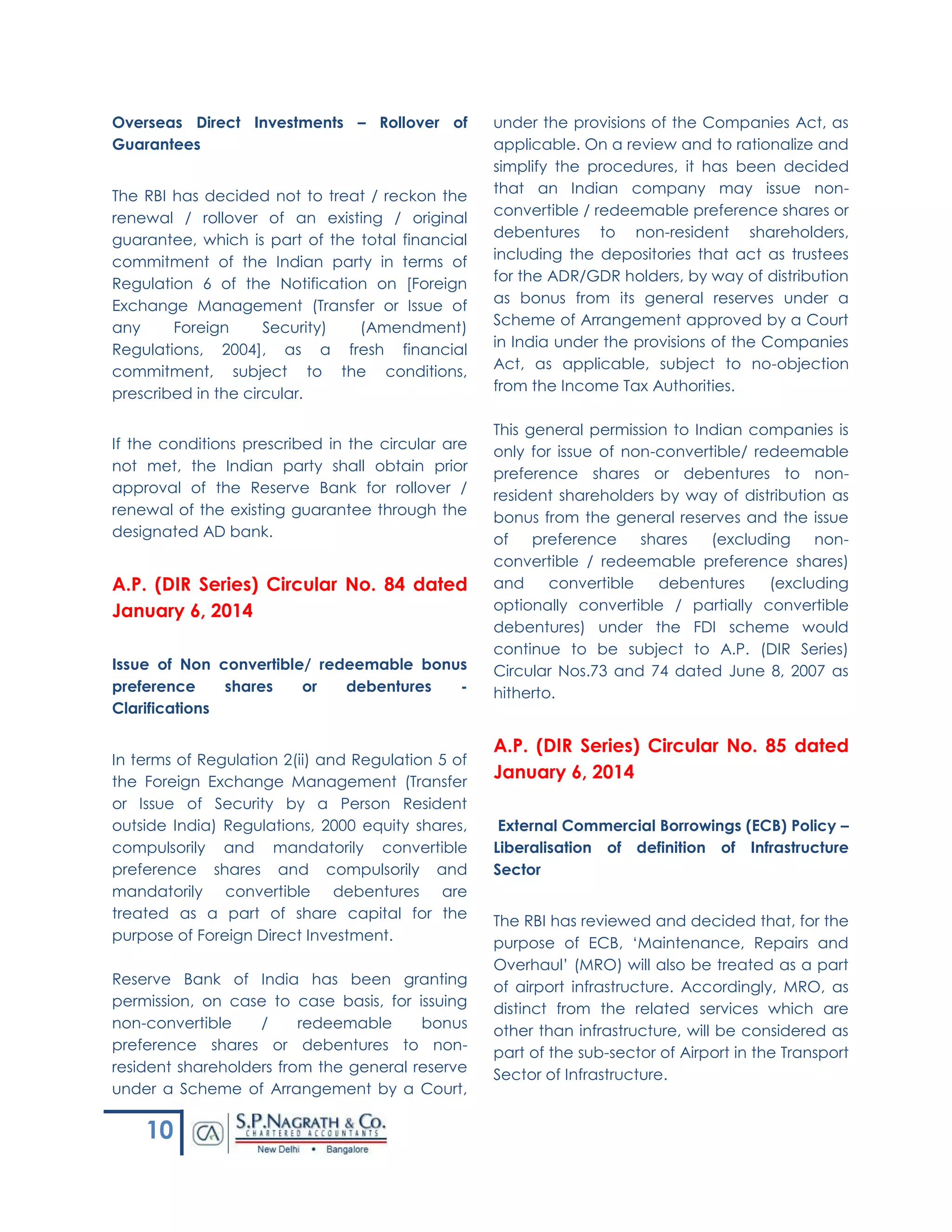 10
Overseas Direct Investments – Rollover of
Guarantees
The RBI has decided not to treat / reckon the
renewal / rollover of an existing / original
guarantee, which is part of the total financial
commitment of the Indian party in terms of
Regulation 6 of the Notification on [Foreign
Exchange Management (Transfer or Issue of
any Foreign Security) (Amendment)
Regulations, 2004], as a fresh financial
commitment, subject to the conditions,
prescribed in the circular.
If the conditions prescribed in the circular are
not met, the Indian party shall obtain prior
approval of the Reserve Bank for rollover /
renewal of the existing guarantee through the
designated AD bank.
A.P. (DIR Series) Circular No. 84 dated
January 6, 2014
Issue of Non convertible/ redeemable bonus
preference shares or debentures -
Clarifications
In terms of Regulation 2(ii) and Regulation 5 of
the Foreign Exchange Management (Transfer
or Issue of Security by a Person Resident
outside India) Regulations, 2000 equity shares,
compulsorily and mandatorily convertible
preference shares and compulsorily and
mandatorily convertible debentures are
treated as a part of share capital for the
purpose of Foreign Direct Investment.
Reserve Bank of India has been granting
permission, on case to case basis, for issuing
non-convertible / redeemable bonus
preference shares or debentures to non-
resident shareholders from the general reserve
under a Scheme of Arrangement by a Court,
under the provisions of the Companies Act, as
applicable. On a review and to rationalize and
simplify the procedures, it has been decided
that an Indian company may issue non-
convertible / redeemable preference shares or
debentures to non-resident shareholders,
including the depositories that act as trustees
for the ADR/GDR holders, by way of distribution
as bonus from its general reserves under a
Scheme of Arrangement approved by a Court
in India under the provisions of the Companies
Act, as applicable, subject to no-objection
from the Income Tax Authorities.
This general permission to Indian companies is
only for issue of non-convertible/ redeemable
preference shares or debentures to non-
resident shareholders by way of distribution as
bonus from the general reserves and the issue
of preference shares (excluding non-
convertible / redeemable preference shares)
and convertible debentures (excluding
optionally convertible / partially convertible
debentures) under the FDI scheme would
continue to be subject to A.P. (DIR Series)
Circular Nos.73 and 74 dated June 8, 2007 as
hitherto.
A.P. (DIR Series) Circular No. 85 dated
January 6, 2014
External Commercial Borrowings (ECB) Policy –
Liberalisation of definition of Infrastructure
Sector
The RBI has reviewed and decided that, for the
purpose of ECB, ‘Maintenance, Repairs and
Overhaul’ (MRO) will also be treated as a part
of airport infrastructure. Accordingly, MRO, as
distinct from the related services which are
other than infrastructure, will be considered as
part of the sub-sector of Airport in the Transport
Sector of Infrastructure.
 