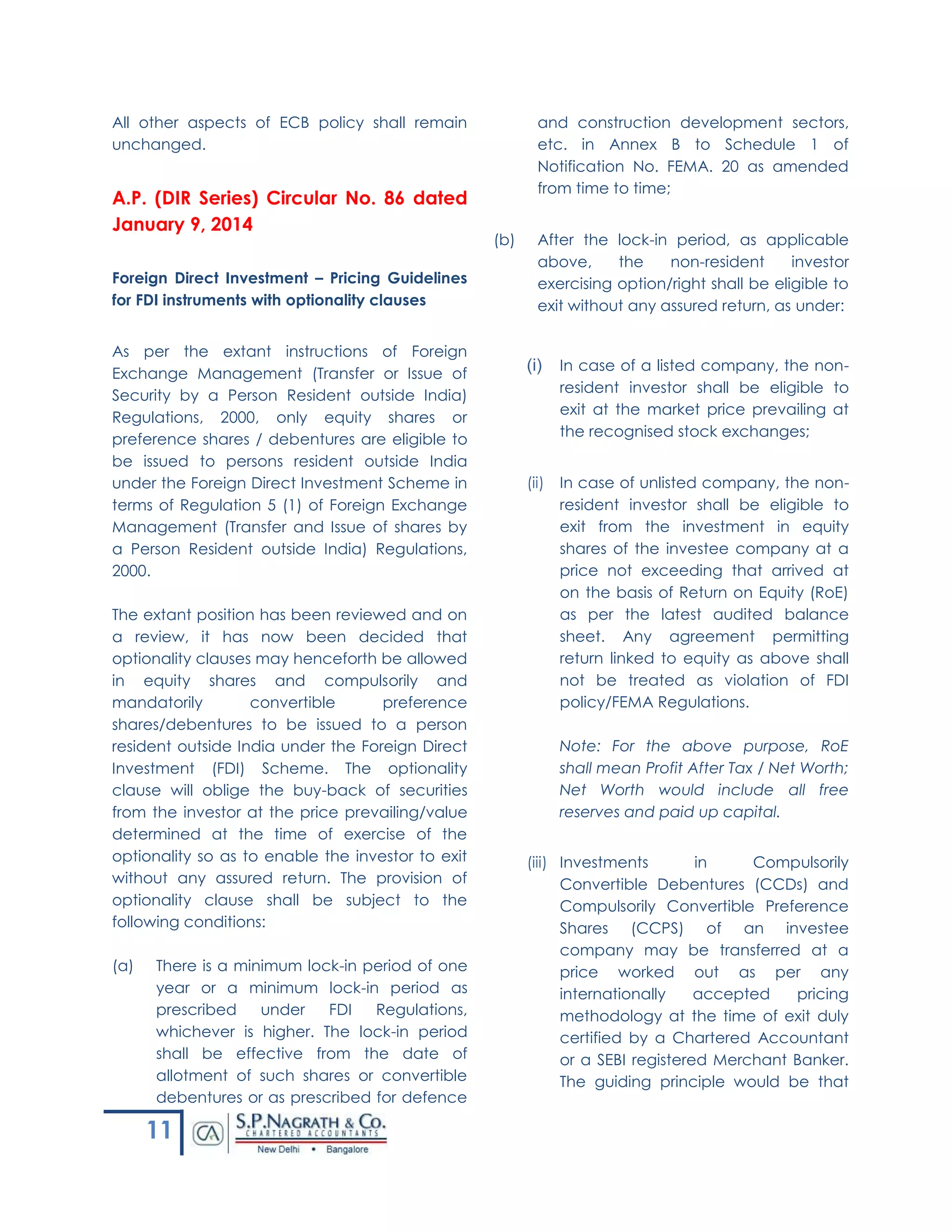 11
All other aspects of ECB policy shall remain
unchanged.
A.P. (DIR Series) Circular No. 86 dated
January 9, 2014
Foreign Direct Investment – Pricing Guidelines
for FDI instruments with optionality clauses
As per the extant instructions of Foreign
Exchange Management (Transfer or Issue of
Security by a Person Resident outside India)
Regulations, 2000, only equity shares or
preference shares / debentures are eligible to
be issued to persons resident outside India
under the Foreign Direct Investment Scheme in
terms of Regulation 5 (1) of Foreign Exchange
Management (Transfer and Issue of shares by
a Person Resident outside India) Regulations,
2000.
The extant position has been reviewed and on
a review, it has now been decided that
optionality clauses may henceforth be allowed
in equity shares and compulsorily and
mandatorily convertible preference
shares/debentures to be issued to a person
resident outside India under the Foreign Direct
Investment (FDI) Scheme. The optionality
clause will oblige the buy-back of securities
from the investor at the price prevailing/value
determined at the time of exercise of the
optionality so as to enable the investor to exit
without any assured return. The provision of
optionality clause shall be subject to the
following conditions:
(a) There is a minimum lock-in period of one
year or a minimum lock-in period as
prescribed under FDI Regulations,
whichever is higher. The lock-in period
shall be effective from the date of
allotment of such shares or convertible
debentures or as prescribed for defence
and construction development sectors,
etc. in Annex B to Schedule 1 of
Notification No. FEMA. 20 as amended
from time to time;
(b) After the lock-in period, as applicable
above, the non-resident investor
exercising option/right shall be eligible to
exit without any assured return, as under:
(i) In case of a listed company, the non-
resident investor shall be eligible to
exit at the market price prevailing at
the recognised stock exchanges;
(ii) In case of unlisted company, the non-
resident investor shall be eligible to
exit from the investment in equity
shares of the investee company at a
price not exceeding that arrived at
on the basis of Return on Equity (RoE)
as per the latest audited balance
sheet. Any agreement permitting
return linked to equity as above shall
not be treated as violation of FDI
policy/FEMA Regulations.
Note: For the above purpose, RoE
shall mean Profit After Tax / Net Worth;
Net Worth would include all free
reserves and paid up capital.
(iii) Investments in Compulsorily
Convertible Debentures (CCDs) and
Compulsorily Convertible Preference
Shares (CCPS) of an investee
company may be transferred at a
price worked out as per any
internationally accepted pricing
methodology at the time of exit duly
certified by a Chartered Accountant
or a SEBI registered Merchant Banker.
The guiding principle would be that
 