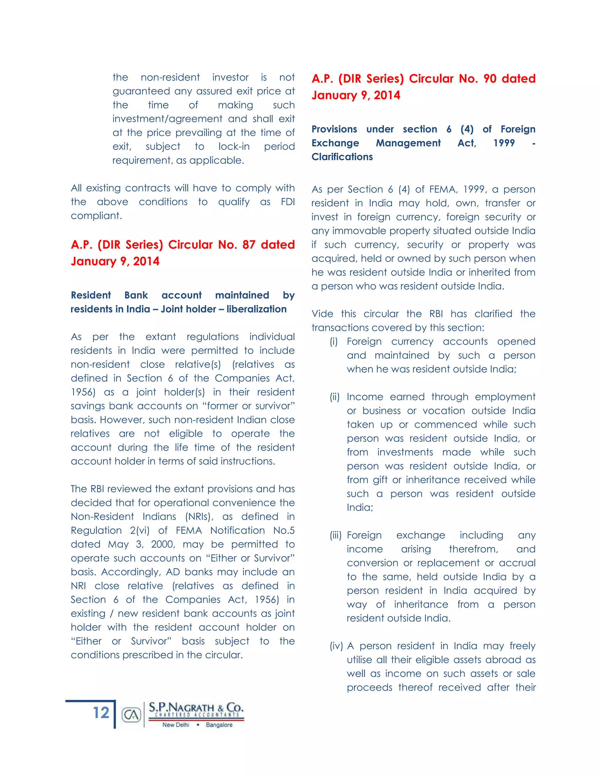 12
the non-resident investor is not
guaranteed any assured exit price at
the time of making such
investment/agreement and shall exit
at the price prevailing at the time of
exit, subject to lock-in period
requirement, as applicable.
All existing contracts will have to comply with
the above conditions to qualify as FDI
compliant.
A.P. (DIR Series) Circular No. 87 dated
January 9, 2014
Resident Bank account maintained by
residents in India – Joint holder – liberalization
As per the extant regulations individual
residents in India were permitted to include
non-resident close relative(s) (relatives as
defined in Section 6 of the Companies Act,
1956) as a joint holder(s) in their resident
savings bank accounts on “former or survivor”
basis. However, such non-resident Indian close
relatives are not eligible to operate the
account during the life time of the resident
account holder in terms of said instructions.
The RBI reviewed the extant provisions and has
decided that for operational convenience the
Non-Resident Indians (NRIs), as defined in
Regulation 2(vi) of FEMA Notification No.5
dated May 3, 2000, may be permitted to
operate such accounts on “Either or Survivor”
basis. Accordingly, AD banks may include an
NRI close relative (relatives as defined in
Section 6 of the Companies Act, 1956) in
existing / new resident bank accounts as joint
holder with the resident account holder on
“Either or Survivor” basis subject to the
conditions prescribed in the circular.
A.P. (DIR Series) Circular No. 90 dated
January 9, 2014
Provisions under section 6 (4) of Foreign
Exchange Management Act, 1999 -
Clarifications
As per Section 6 (4) of FEMA, 1999, a person
resident in India may hold, own, transfer or
invest in foreign currency, foreign security or
any immovable property situated outside India
if such currency, security or property was
acquired, held or owned by such person when
he was resident outside India or inherited from
a person who was resident outside India.
Vide this circular the RBI has clarified the
transactions covered by this section:
(i) Foreign currency accounts opened
and maintained by such a person
when he was resident outside India;
(ii) Income earned through employment
or business or vocation outside India
taken up or commenced while such
person was resident outside India, or
from investments made while such
person was resident outside India, or
from gift or inheritance received while
such a person was resident outside
India;
(iii) Foreign exchange including any
income arising therefrom, and
conversion or replacement or accrual
to the same, held outside India by a
person resident in India acquired by
way of inheritance from a person
resident outside India.
(iv) A person resident in India may freely
utilise all their eligible assets abroad as
well as income on such assets or sale
proceeds thereof received after their
 