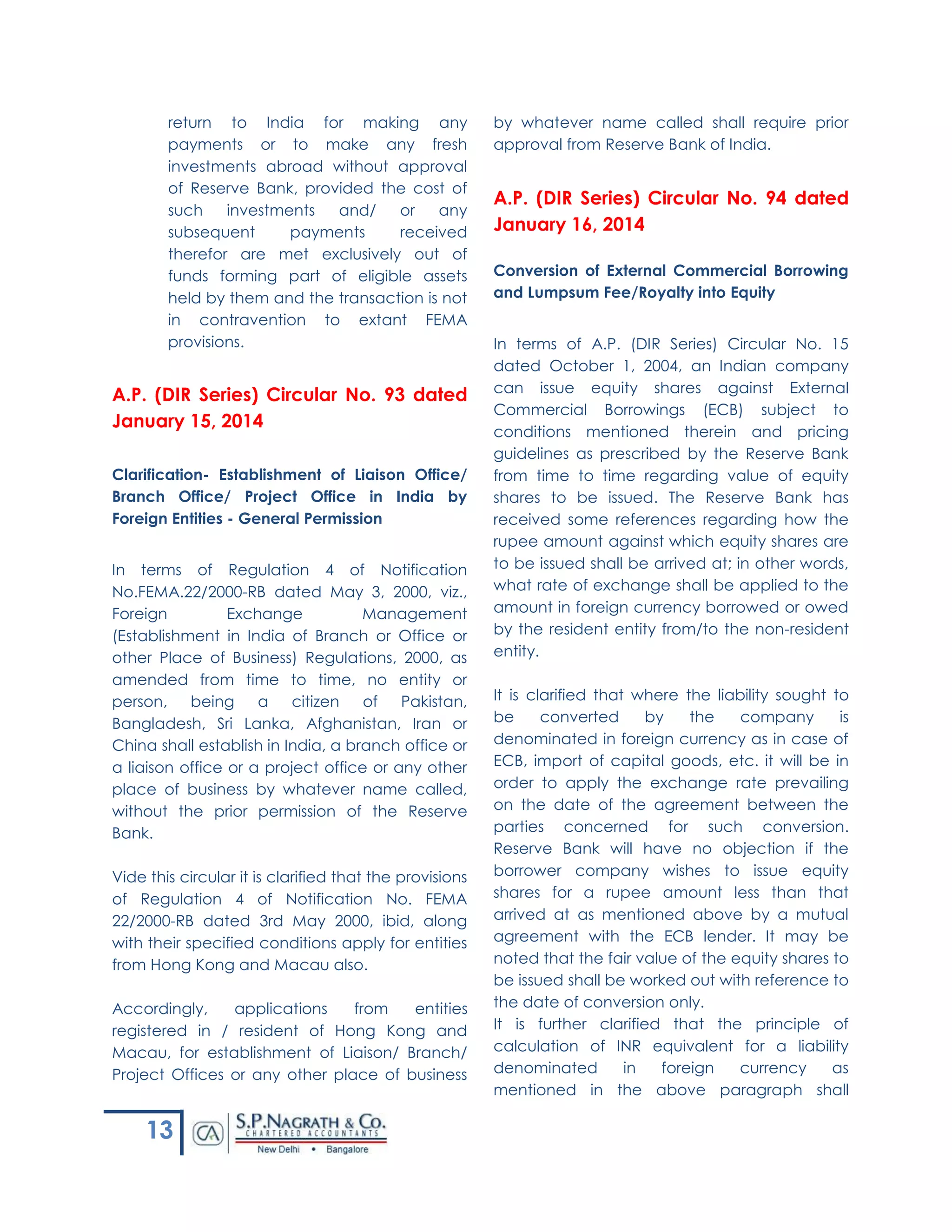 13
return to India for making any
payments or to make any fresh
investments abroad without approval
of Reserve Bank, provided the cost of
such investments and/ or any
subsequent payments received
therefor are met exclusively out of
funds forming part of eligible assets
held by them and the transaction is not
in contravention to extant FEMA
provisions.
A.P. (DIR Series) Circular No. 93 dated
January 15, 2014
Clarification- Establishment of Liaison Office/
Branch Office/ Project Office in India by
Foreign Entities - General Permission
In terms of Regulation 4 of Notification
No.FEMA.22/2000-RB dated May 3, 2000, viz.,
Foreign Exchange Management
(Establishment in India of Branch or Office or
other Place of Business) Regulations, 2000, as
amended from time to time, no entity or
person, being a citizen of Pakistan,
Bangladesh, Sri Lanka, Afghanistan, Iran or
China shall establish in India, a branch office or
a liaison office or a project office or any other
place of business by whatever name called,
without the prior permission of the Reserve
Bank.
Vide this circular it is clarified that the provisions
of Regulation 4 of Notification No. FEMA
22/2000-RB dated 3rd May 2000, ibid, along
with their specified conditions apply for entities
from Hong Kong and Macau also.
Accordingly, applications from entities
registered in / resident of Hong Kong and
Macau, for establishment of Liaison/ Branch/
Project Offices or any other place of business
by whatever name called shall require prior
approval from Reserve Bank of India.
A.P. (DIR Series) Circular No. 94 dated
January 16, 2014
Conversion of External Commercial Borrowing
and Lumpsum Fee/Royalty into Equity
In terms of A.P. (DIR Series) Circular No. 15
dated October 1, 2004, an Indian company
can issue equity shares against External
Commercial Borrowings (ECB) subject to
conditions mentioned therein and pricing
guidelines as prescribed by the Reserve Bank
from time to time regarding value of equity
shares to be issued. The Reserve Bank has
received some references regarding how the
rupee amount against which equity shares are
to be issued shall be arrived at; in other words,
what rate of exchange shall be applied to the
amount in foreign currency borrowed or owed
by the resident entity from/to the non-resident
entity.
It is clarified that where the liability sought to
be converted by the company is
denominated in foreign currency as in case of
ECB, import of capital goods, etc. it will be in
order to apply the exchange rate prevailing
on the date of the agreement between the
parties concerned for such conversion.
Reserve Bank will have no objection if the
borrower company wishes to issue equity
shares for a rupee amount less than that
arrived at as mentioned above by a mutual
agreement with the ECB lender. It may be
noted that the fair value of the equity shares to
be issued shall be worked out with reference to
the date of conversion only.
It is further clarified that the principle of
calculation of INR equivalent for a liability
denominated in foreign currency as
mentioned in the above paragraph shall
 