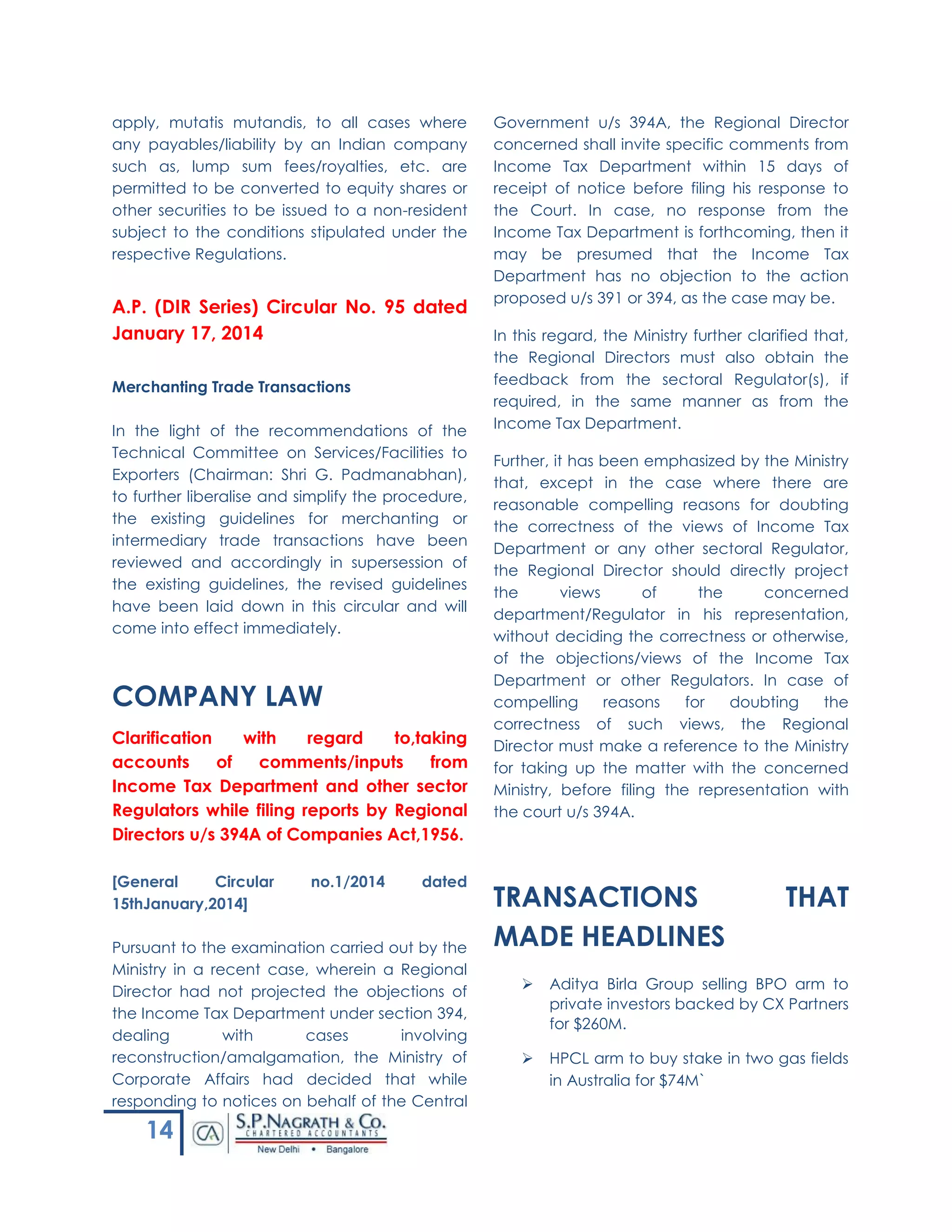 14
apply, mutatis mutandis, to all cases where
any payables/liability by an Indian company
such as, lump sum fees/royalties, etc. are
permitted to be converted to equity shares or
other securities to be issued to a non-resident
subject to the conditions stipulated under the
respective Regulations.
A.P. (DIR Series) Circular No. 95 dated
January 17, 2014
Merchanting Trade Transactions
In the light of the recommendations of the
Technical Committee on Services/Facilities to
Exporters (Chairman: Shri G. Padmanabhan),
to further liberalise and simplify the procedure,
the existing guidelines for merchanting or
intermediary trade transactions have been
reviewed and accordingly in supersession of
the existing guidelines, the revised guidelines
have been laid down in this circular and will
come into effect immediately.
COMPANY LAW
Clarification with regard to,taking
accounts of comments/inputs from
Income Tax Department and other sector
Regulators while filing reports by Regional
Directors u/s 394A of Companies Act,1956.
[General Circular no.1/2014 dated
15thJanuary,2014]
Pursuant to the examination carried out by the
Ministry in a recent case, wherein a Regional
Director had not projected the objections of
the Income Tax Department under section 394,
dealing with cases involving
reconstruction/amalgamation, the Ministry of
Corporate Affairs had decided that while
responding to notices on behalf of the Central
Government u/s 394A, the Regional Director
concerned shall invite specific comments from
Income Tax Department within 15 days of
receipt of notice before filing his response to
the Court. In case, no response from the
Income Tax Department is forthcoming, then it
may be presumed that the Income Tax
Department has no objection to the action
proposed u/s 391 or 394, as the case may be.
In this regard, the Ministry further clarified that,
the Regional Directors must also obtain the
feedback from the sectoral Regulator(s), if
required, in the same manner as from the
Income Tax Department.
Further, it has been emphasized by the Ministry
that, except in the case where there are
reasonable compelling reasons for doubting
the correctness of the views of Income Tax
Department or any other sectoral Regulator,
the Regional Director should directly project
the views of the concerned
department/Regulator in his representation,
without deciding the correctness or otherwise,
of the objections/views of the Income Tax
Department or other Regulators. In case of
compelling reasons for doubting the
correctness of such views, the Regional
Director must make a reference to the Ministry
for taking up the matter with the concerned
Ministry, before filing the representation with
the court u/s 394A.
TRANSACTIONS THAT
MADE HEADLINES
 Aditya Birla Group selling BPO arm to
private investors backed by CX Partners
for $260M.
 HPCL arm to buy stake in two gas fields
in Australia for $74M`
 