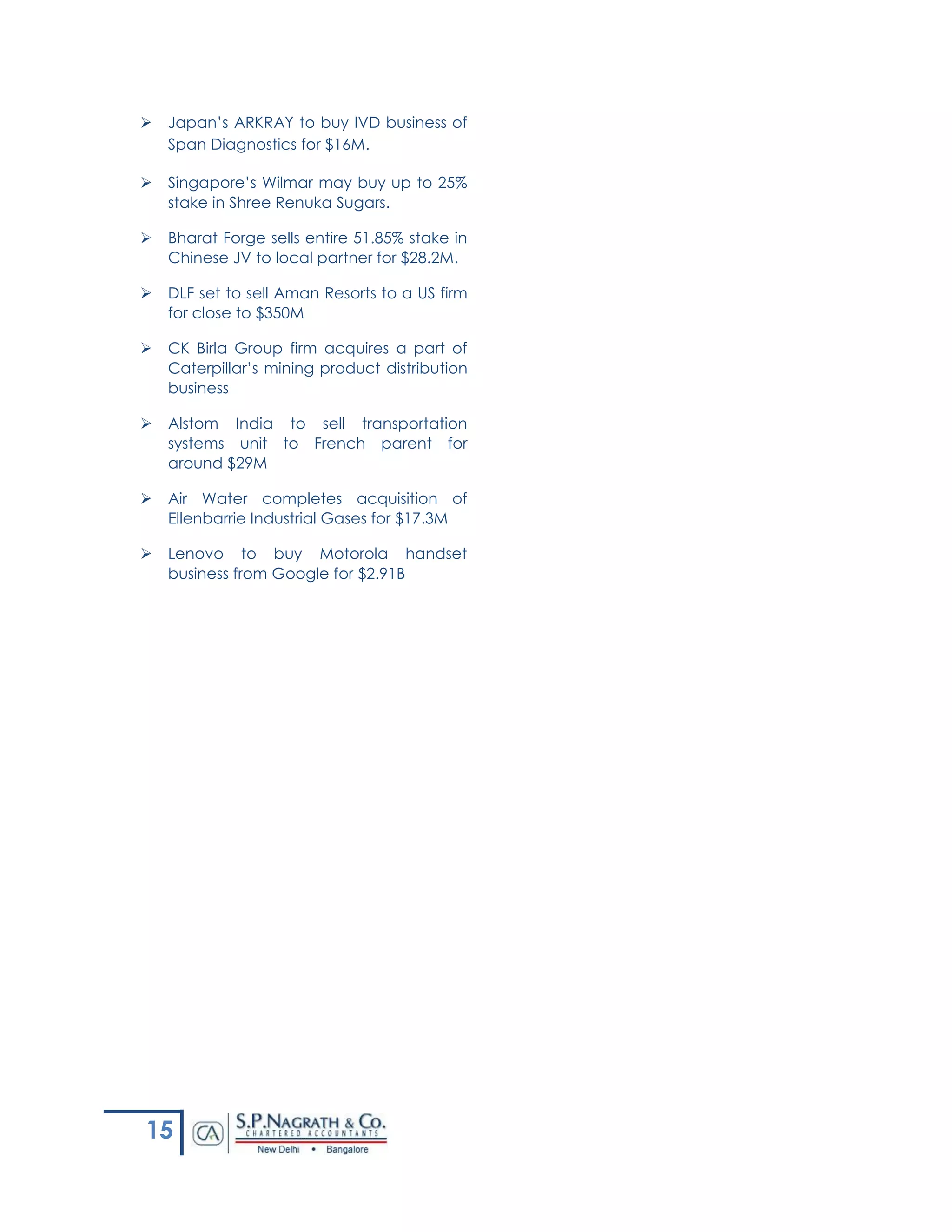 15
 Japan’s ARKRAY to buy IVD business of
Span Diagnostics for $16M.
 Singapore’s Wilmar may buy up to 25%
stake in Shree Renuka Sugars.
 Bharat Forge sells entire 51.85% stake in
Chinese JV to local partner for $28.2M.
 DLF set to sell Aman Resorts to a US firm
for close to $350M
 CK Birla Group firm acquires a part of
Caterpillar’s mining product distribution
business
 Alstom India to sell transportation
systems unit to French parent for
around $29M
 Air Water completes acquisition of
Ellenbarrie Industrial Gases for $17.3M
 Lenovo to buy Motorola handset
business from Google for $2.91B
 