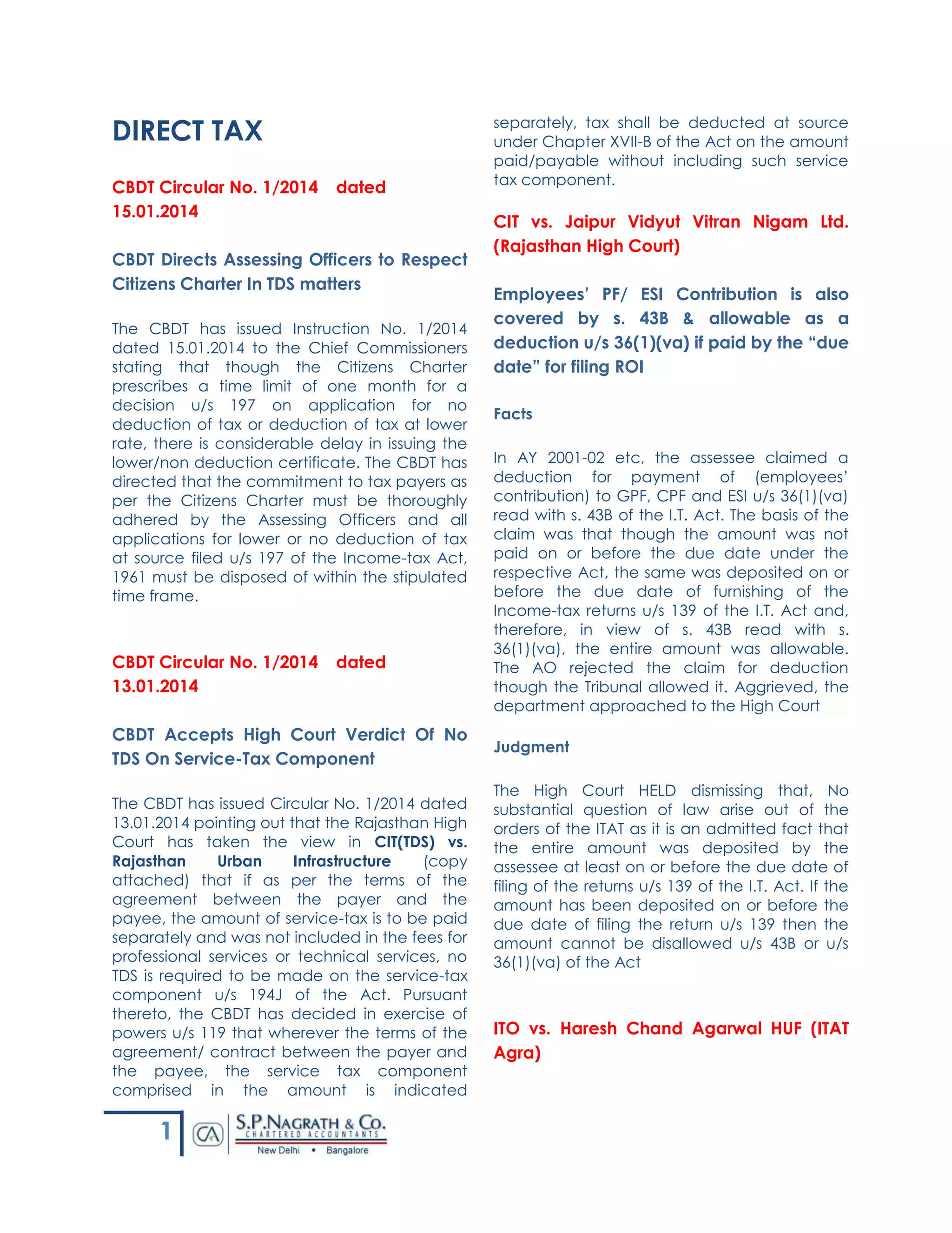 1
DIRECT TAX
CBDT Circular No. 1/2014 dated
15.01.2014
CBDT Directs Assessing Officers to Respect
Citizens Charter In TDS matters
The CBDT has issued Instruction No. 1/2014
dated 15.01.2014 to the Chief Commissioners
stating that though the Citizens Charter
prescribes a time limit of one month for a
decision u/s 197 on application for no
deduction of tax or deduction of tax at lower
rate, there is considerable delay in issuing the
lower/non deduction certificate. The CBDT has
directed that the commitment to tax payers as
per the Citizens Charter must be thoroughly
adhered by the Assessing Officers and all
applications for lower or no deduction of tax
at source filed u/s 197 of the Income-tax Act,
1961 must be disposed of within the stipulated
time frame.
CBDT Circular No. 1/2014 dated
13.01.2014
CBDT Accepts High Court Verdict Of No
TDS On Service-Tax Component
The CBDT has issued Circular No. 1/2014 dated
13.01.2014 pointing out that the Rajasthan High
Court has taken the view in CIT(TDS) vs.
Rajasthan Urban Infrastructure (copy
attached) that if as per the terms of the
agreement between the payer and the
payee, the amount of service-tax is to be paid
separately and was not included in the fees for
professional services or technical services, no
TDS is required to be made on the service-tax
component u/s 194J of the Act. Pursuant
thereto, the CBDT has decided in exercise of
powers u/s 119 that wherever the terms of the
agreement/ contract between the payer and
the payee, the service tax component
comprised in the amount is indicated
separately, tax shall be deducted at source
under Chapter XVII-B of the Act on the amount
paid/payable without including such service
tax component.
CIT vs. Jaipur Vidyut Vitran Nigam Ltd.
(Rajasthan High Court)
Employees’ PF/ ESI Contribution is also
covered by s. 43B & allowable as a
deduction u/s 36(1)(va) if paid by the “due
date” for filing ROI
Facts
In AY 2001-02 etc, the assessee claimed a
deduction for payment of (employees’
contribution) to GPF, CPF and ESI u/s 36(1)(va)
read with s. 43B of the I.T. Act. The basis of the
claim was that though the amount was not
paid on or before the due date under the
respective Act, the same was deposited on or
before the due date of furnishing of the
Income-tax returns u/s 139 of the I.T. Act and,
therefore, in view of s. 43B read with s.
36(1)(va), the entire amount was allowable.
The AO rejected the claim for deduction
though the Tribunal allowed it. Aggrieved, the
department approached to the High Court
Judgment
The High Court HELD dismissing that, No
substantial question of law arise out of the
orders of the ITAT as it is an admitted fact that
the entire amount was deposited by the
assessee at least on or before the due date of
filing of the returns u/s 139 of the I.T. Act. If the
amount has been deposited on or before the
due date of filing the return u/s 139 then the
amount cannot be disallowed u/s 43B or u/s
36(1)(va) of the Act
ITO vs. Haresh Chand Agarwal HUF (ITAT
Agra)
 