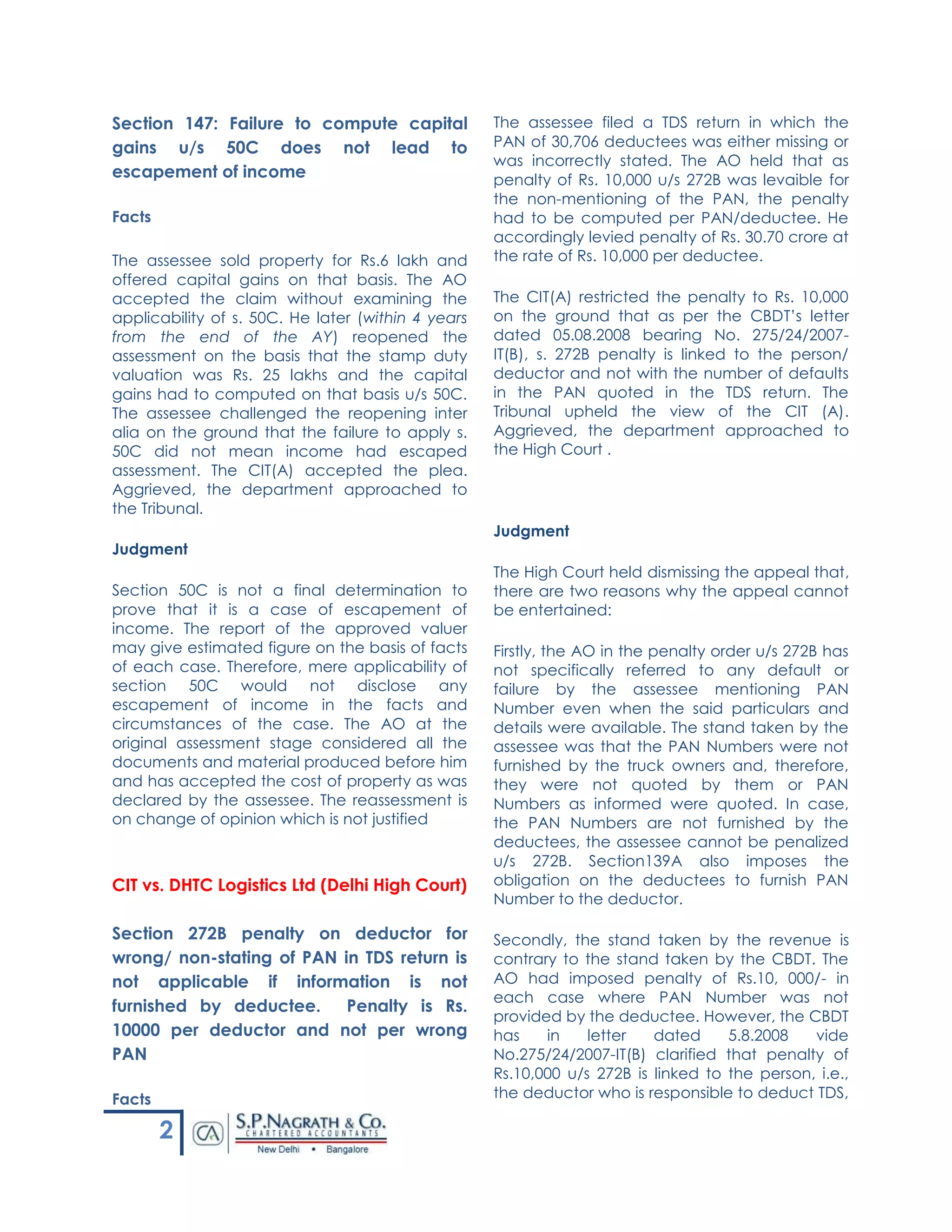 2
Section 147: Failure to compute capital
gains u/s 50C does not lead to
escapement of income
Facts
The assessee sold property for Rs.6 lakh and
offered capital gains on that basis. The AO
accepted the claim without examining the
applicability of s. 50C. He later (within 4 years
from the end of the AY) reopened the
assessment on the basis that the stamp duty
valuation was Rs. 25 lakhs and the capital
gains had to computed on that basis u/s 50C.
The assessee challenged the reopening inter
alia on the ground that the failure to apply s.
50C did not mean income had escaped
assessment. The CIT(A) accepted the plea.
Aggrieved, the department approached to
the Tribunal.
Judgment
Section 50C is not a final determination to
prove that it is a case of escapement of
income. The report of the approved valuer
may give estimated figure on the basis of facts
of each case. Therefore, mere applicability of
section 50C would not disclose any
escapement of income in the facts and
circumstances of the case. The AO at the
original assessment stage considered all the
documents and material produced before him
and has accepted the cost of property as was
declared by the assessee. The reassessment is
on change of opinion which is not justified
CIT vs. DHTC Logistics Ltd (Delhi High Court)
Section 272B penalty on deductor for
wrong/ non-stating of PAN in TDS return is
not applicable if information is not
furnished by deductee. Penalty is Rs.
10000 per deductor and not per wrong
PAN
Facts
The assessee filed a TDS return in which the
PAN of 30,706 deductees was either missing or
was incorrectly stated. The AO held that as
penalty of Rs. 10,000 u/s 272B was levaible for
the non-mentioning of the PAN, the penalty
had to be computed per PAN/deductee. He
accordingly levied penalty of Rs. 30.70 crore at
the rate of Rs. 10,000 per deductee.
The CIT(A) restricted the penalty to Rs. 10,000
on the ground that as per the CBDT’s letter
dated 05.08.2008 bearing No. 275/24/2007-
IT(B), s. 272B penalty is linked to the person/
deductor and not with the number of defaults
in the PAN quoted in the TDS return. The
Tribunal upheld the view of the CIT (A).
Aggrieved, the department approached to
the High Court .
Judgment
The High Court held dismissing the appeal that,
there are two reasons why the appeal cannot
be entertained:
Firstly, the AO in the penalty order u/s 272B has
not specifically referred to any default or
failure by the assessee mentioning PAN
Number even when the said particulars and
details were available. The stand taken by the
assessee was that the PAN Numbers were not
furnished by the truck owners and, therefore,
they were not quoted by them or PAN
Numbers as informed were quoted. In case,
the PAN Numbers are not furnished by the
deductees, the assessee cannot be penalized
u/s 272B. Section139A also imposes the
obligation on the deductees to furnish PAN
Number to the deductor.
Secondly, the stand taken by the revenue is
contrary to the stand taken by the CBDT. The
AO had imposed penalty of Rs.10, 000/- in
each case where PAN Number was not
provided by the deductee. However, the CBDT
has in letter dated 5.8.2008 vide
No.275/24/2007-IT(B) clarified that penalty of
Rs.10,000 u/s 272B is linked to the person, i.e.,
the deductor who is responsible to deduct TDS,
 