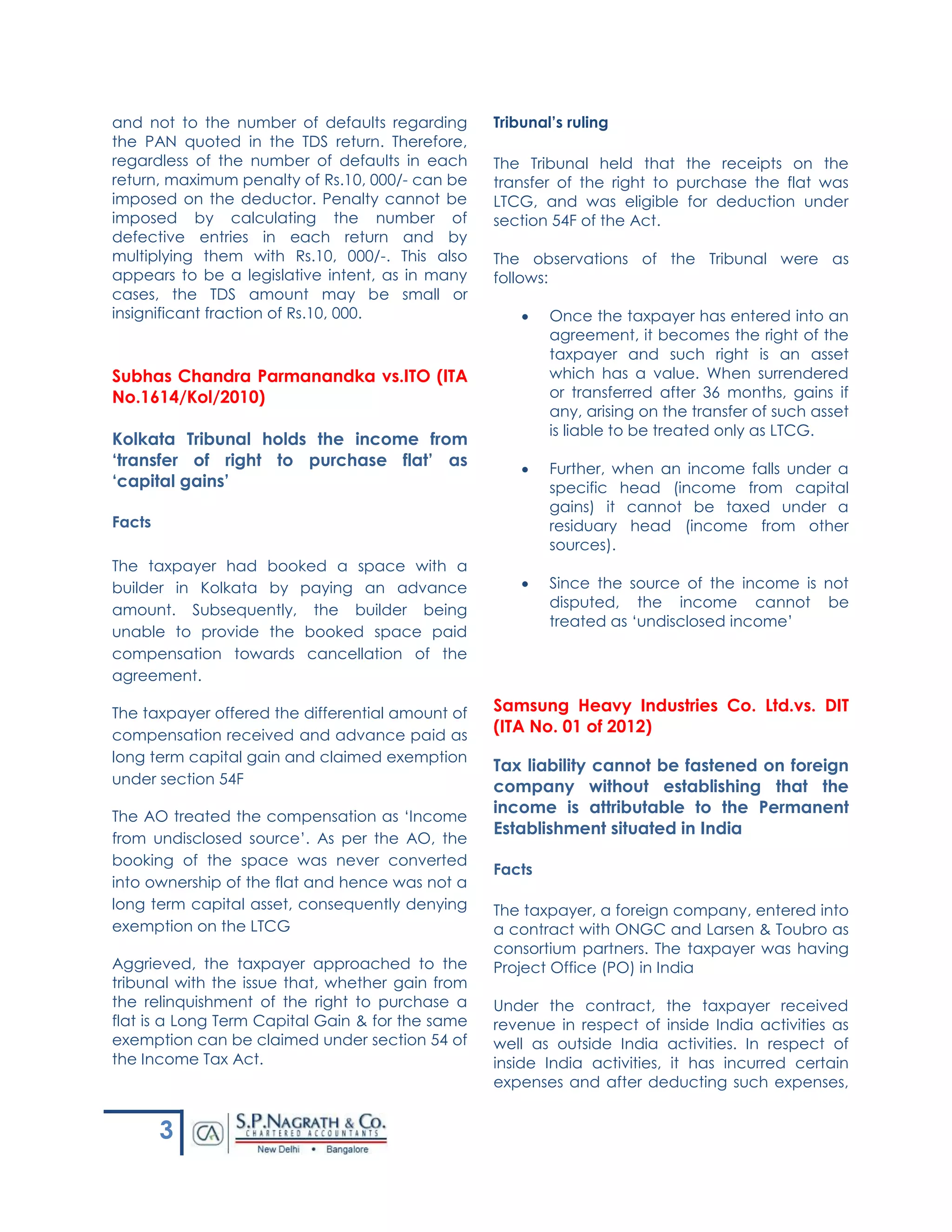 3
and not to the number of defaults regarding
the PAN quoted in the TDS return. Therefore,
regardless of the number of defaults in each
return, maximum penalty of Rs.10, 000/- can be
imposed on the deductor. Penalty cannot be
imposed by calculating the number of
defective entries in each return and by
multiplying them with Rs.10, 000/-. This also
appears to be a legislative intent, as in many
cases, the TDS amount may be small or
insignificant fraction of Rs.10, 000.
Subhas Chandra Parmanandka vs.ITO (ITA
No.1614/Kol/2010)
Kolkata Tribunal holds the income from
‘transfer of right to purchase flat’ as
‘capital gains’
Facts
The taxpayer had booked a space with a
builder in Kolkata by paying an advance
amount. Subsequently, the builder being
unable to provide the booked space paid
compensation towards cancellation of the
agreement.
The taxpayer offered the differential amount of
compensation received and advance paid as
long term capital gain and claimed exemption
under section 54F
The AO treated the compensation as ‘Income
from undisclosed source’. As per the AO, the
booking of the space was never converted
into ownership of the flat and hence was not a
long term capital asset, consequently denying
exemption on the LTCG
Aggrieved, the taxpayer approached to the
tribunal with the issue that, whether gain from
the relinquishment of the right to purchase a
flat is a Long Term Capital Gain & for the same
exemption can be claimed under section 54 of
the Income Tax Act.
Tribunal’s ruling
The Tribunal held that the receipts on the
transfer of the right to purchase the flat was
LTCG, and was eligible for deduction under
section 54F of the Act.
The observations of the Tribunal were as
follows:
 Once the taxpayer has entered into an
agreement, it becomes the right of the
taxpayer and such right is an asset
which has a value. When surrendered
or transferred after 36 months, gains if
any, arising on the transfer of such asset
is liable to be treated only as LTCG.
 Further, when an income falls under a
specific head (income from capital
gains) it cannot be taxed under a
residuary head (income from other
sources).
 Since the source of the income is not
disputed, the income cannot be
treated as ‘undisclosed income’
Samsung Heavy Industries Co. Ltd.vs. DIT
(ITA No. 01 of 2012)
Tax liability cannot be fastened on foreign
company without establishing that the
income is attributable to the Permanent
Establishment situated in India
Facts
The taxpayer, a foreign company, entered into
a contract with ONGC and Larsen & Toubro as
consortium partners. The taxpayer was having
Project Office (PO) in India
Under the contract, the taxpayer received
revenue in respect of inside India activities as
well as outside India activities. In respect of
inside India activities, it has incurred certain
expenses and after deducting such expenses,
 