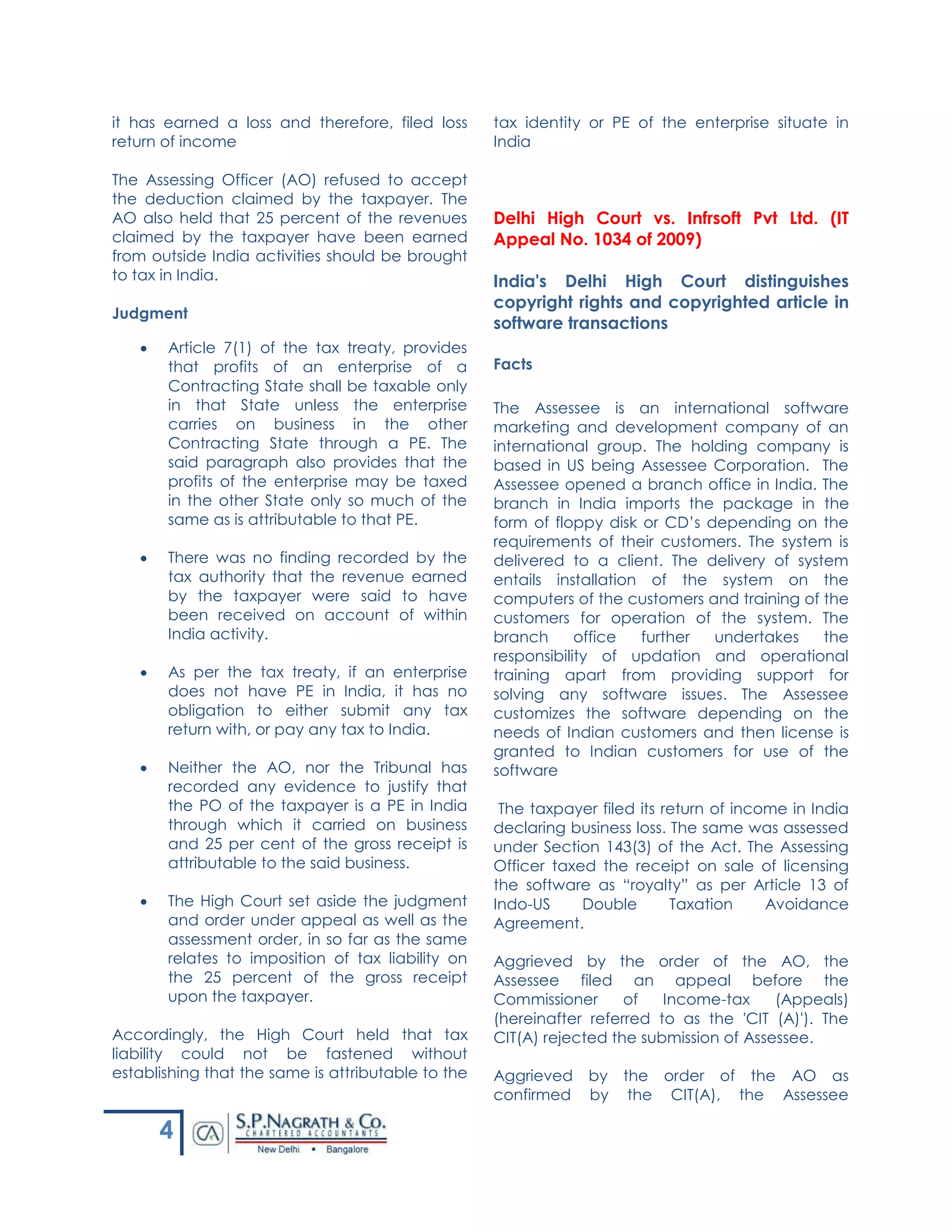 4
it has earned a loss and therefore, filed loss
return of income
The Assessing Officer (AO) refused to accept
the deduction claimed by the taxpayer. The
AO also held that 25 percent of the revenues
claimed by the taxpayer have been earned
from outside India activities should be brought
to tax in India.
Judgment
 Article 7(1) of the tax treaty, provides
that profits of an enterprise of a
Contracting State shall be taxable only
in that State unless the enterprise
carries on business in the other
Contracting State through a PE. The
said paragraph also provides that the
profits of the enterprise may be taxed
in the other State only so much of the
same as is attributable to that PE.
 There was no finding recorded by the
tax authority that the revenue earned
by the taxpayer were said to have
been received on account of within
India activity.
 As per the tax treaty, if an enterprise
does not have PE in India, it has no
obligation to either submit any tax
return with, or pay any tax to India.
 Neither the AO, nor the Tribunal has
recorded any evidence to justify that
the PO of the taxpayer is a PE in India
through which it carried on business
and 25 per cent of the gross receipt is
attributable to the said business.
 The High Court set aside the judgment
and order under appeal as well as the
assessment order, in so far as the same
relates to imposition of tax liability on
the 25 percent of the gross receipt
upon the taxpayer.
Accordingly, the High Court held that tax
liability could not be fastened without
establishing that the same is attributable to the
tax identity or PE of the enterprise situate in
India
Delhi High Court vs. Infrsoft Pvt Ltd. (IT
Appeal No. 1034 of 2009)
India's Delhi High Court distinguishes
copyright rights and copyrighted article in
software transactions
Facts
The Assessee is an international software
marketing and development company of an
international group. The holding company is
based in US being Assessee Corporation. The
Assessee opened a branch office in India. The
branch in India imports the package in the
form of floppy disk or CD’s depending on the
requirements of their customers. The system is
delivered to a client. The delivery of system
entails installation of the system on the
computers of the customers and training of the
customers for operation of the system. The
branch office further undertakes the
responsibility of updation and operational
training apart from providing support for
solving any software issues. The Assessee
customizes the software depending on the
needs of Indian customers and then license is
granted to Indian customers for use of the
software
The taxpayer filed its return of income in India
declaring business loss. The same was assessed
under Section 143(3) of the Act. The Assessing
Officer taxed the receipt on sale of licensing
the software as “royalty” as per Article 13 of
Indo-US Double Taxation Avoidance
Agreement.
Aggrieved by the order of the AO, the
Assessee filed an appeal before the
Commissioner of Income-tax (Appeals)
(hereinafter referred to as the 'CIT (A)'). The
CIT(A) rejected the submission of Assessee.
Aggrieved by the order of the AO as
confirmed by the CIT(A), the Assessee
 