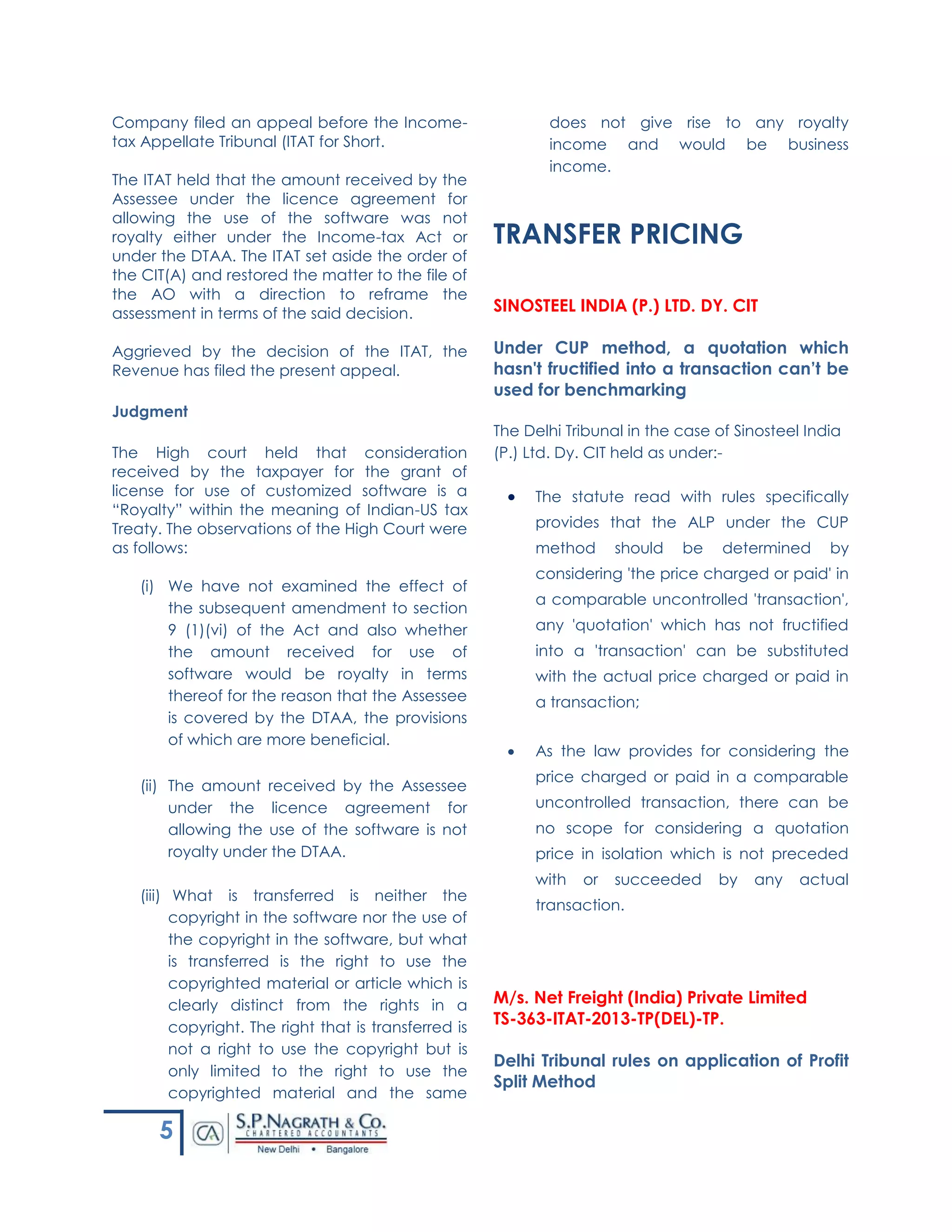 5
Company filed an appeal before the Income-
tax Appellate Tribunal (ITAT for Short.
The ITAT held that the amount received by the
Assessee under the licence agreement for
allowing the use of the software was not
royalty either under the Income-tax Act or
under the DTAA. The ITAT set aside the order of
the CIT(A) and restored the matter to the file of
the AO with a direction to reframe the
assessment in terms of the said decision.
Aggrieved by the decision of the ITAT, the
Revenue has filed the present appeal.
Judgment
The High court held that consideration
received by the taxpayer for the grant of
license for use of customized software is a
“Royalty” within the meaning of Indian-US tax
Treaty. The observations of the High Court were
as follows:
(i) We have not examined the effect of
the subsequent amendment to section
9 (1)(vi) of the Act and also whether
the amount received for use of
software would be royalty in terms
thereof for the reason that the Assessee
is covered by the DTAA, the provisions
of which are more beneficial.
(ii) The amount received by the Assessee
under the licence agreement for
allowing the use of the software is not
royalty under the DTAA.
(iii) What is transferred is neither the
copyright in the software nor the use of
the copyright in the software, but what
is transferred is the right to use the
copyrighted material or article which is
clearly distinct from the rights in a
copyright. The right that is transferred is
not a right to use the copyright but is
only limited to the right to use the
copyrighted material and the same
does not give rise to any royalty
income and would be business
income.
TRANSFER PRICING
SINOSTEEL INDIA (P.) LTD. DY. CIT
Under CUP method, a quotation which
hasn't fructified into a transaction can’t be
used for benchmarking
The Delhi Tribunal in the case of Sinosteel India
(P.) Ltd. Dy. CIT held as under:-
 The statute read with rules specifically
provides that the ALP under the CUP
method should be determined by
considering 'the price charged or paid' in
a comparable uncontrolled 'transaction',
any 'quotation' which has not fructified
into a 'transaction' can be substituted
with the actual price charged or paid in
a transaction;
 As the law provides for considering the
price charged or paid in a comparable
uncontrolled transaction, there can be
no scope for considering a quotation
price in isolation which is not preceded
with or succeeded by any actual
transaction.
M/s. Net Freight (India) Private Limited
TS-363-ITAT-2013-TP(DEL)-TP.
Delhi Tribunal rules on application of Profit
Split Method
 