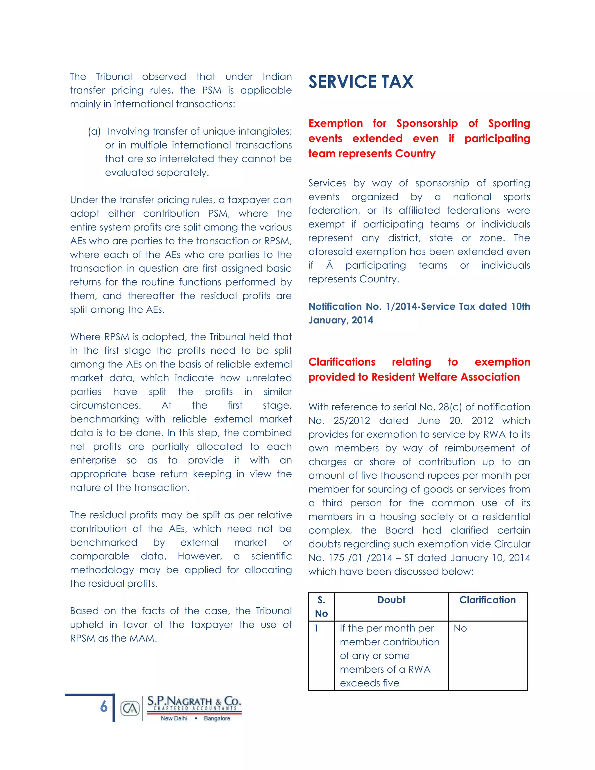 6
The Tribunal observed that under Indian
transfer pricing rules, the PSM is applicable
mainly in international transactions:
(a) Involving transfer of unique intangibles;
or in multiple international transactions
that are so interrelated they cannot be
evaluated separately.
Under the transfer pricing rules, a taxpayer can
adopt either contribution PSM, where the
entire system profits are split among the various
AEs who are parties to the transaction or RPSM,
where each of the AEs who are parties to the
transaction in question are first assigned basic
returns for the routine functions performed by
them, and thereafter the residual profits are
split among the AEs.
Where RPSM is adopted, the Tribunal held that
in the first stage the profits need to be split
among the AEs on the basis of reliable external
market data, which indicate how unrelated
parties have split the profits in similar
circumstances. At the first stage,
benchmarking with reliable external market
data is to be done. In this step, the combined
net profits are partially allocated to each
enterprise so as to provide it with an
appropriate base return keeping in view the
nature of the transaction.
The residual profits may be split as per relative
contribution of the AEs, which need not be
benchmarked by external market or
comparable data. However, a scientific
methodology may be applied for allocating
the residual profits.
Based on the facts of the case, the Tribunal
upheld in favor of the taxpayer the use of
RPSM as the MAM.
SERVICE TAX
Exemption for Sponsorship of Sporting
events extended even if participating
team represents Country
Services by way of sponsorship of sporting
events organized by a national sports
federation, or its affiliated federations were
exempt if participating teams or individuals
represent any district, state or zone. The
aforesaid exemption has been extended even
if Â participating teams or individuals
represents Country.
Notification No. 1/2014-Service Tax dated 10th
January, 2014
Clarifications relating to exemption
provided to Resident Welfare Association
With reference to serial No. 28(c) of notification
No. 25/2012 dated June 20, 2012 which
provides for exemption to service by RWA to its
own members by way of reimbursement of
charges or share of contribution up to an
amount of five thousand rupees per month per
member for sourcing of goods or services from
a third person for the common use of its
members in a housing society or a residential
complex, the Board had clarified certain
doubts regarding such exemption vide Circular
No. 175 /01 /2014 – ST dated January 10, 2014
which have been discussed below:
S.
No
Doubt Clarification
1 If the per month per
member contribution
of any or some
members of a RWA
exceeds five
No
 