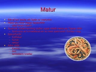Matur Eitt af því besta við Spán er maturinn Helst eru hinir frægu tapasréttir alltaf ferskt hráefni Spænsk matarmenning býður uppá mikið meira en Tapas réttir Spánverja sé tvímælalaust ein sú mest spennandi í Evrópu í dag. Sjávarfurðir Saltfiskur humar rækjur Aðrir réttir Kanína önd lambalæris sneiðar 