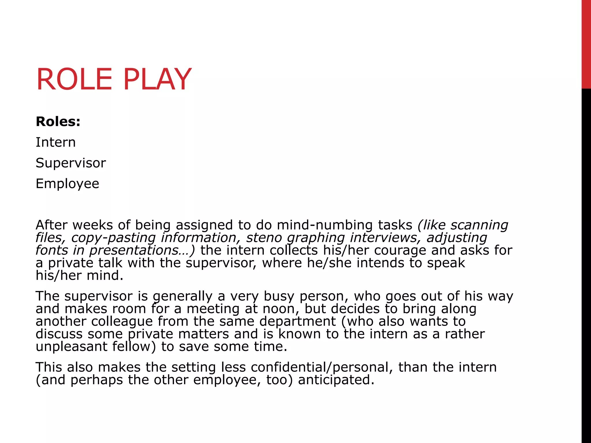 ROLE PLAY
Roles:
Intern
Supervisor
Employee
After weeks of being assigned to do mind-numbing tasks (like scanning
files, copy-pasting information, steno graphing interviews, adjusting
fonts in presentations…) the intern collects his/her courage and asks for
a private talk with the supervisor, where he/she intends to speak
his/her mind.
The supervisor is generally a very busy person, who goes out of his way
and makes room for a meeting at noon, but decides to bring along
another colleague from the same department (who also wants to
discuss some private matters and is known to the intern as a rather
unpleasant fellow) to save some time.
This also makes the setting less confidential/personal, than the intern
(and perhaps the other employee, too) anticipated.

 