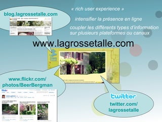 www.lagrossetalle.com intensifier la présence en ligne « rich user experience » coupler les différents types d’information sur plusieurs plateformes ou canaux blog.lagrossetalle.com www.flickr.com / photos/ BeerBergman twitter.com / lagrossetalle 